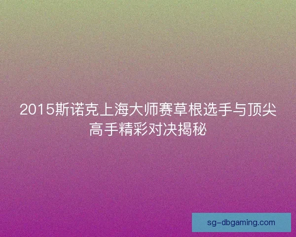 2015斯诺克上海大师赛草根选手与顶尖高手精彩对决揭秘