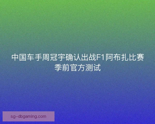中国车手周冠宇确认出战F1阿布扎比赛季前官方测试