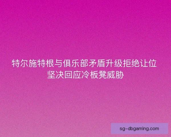 特尔施特根与俱乐部矛盾升级拒绝让位 坚决回应冷板凳威胁
