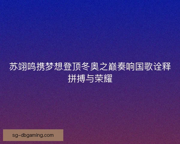 苏翊鸣携梦想登顶冬奥之巅奏响国歌诠释拼搏与荣耀