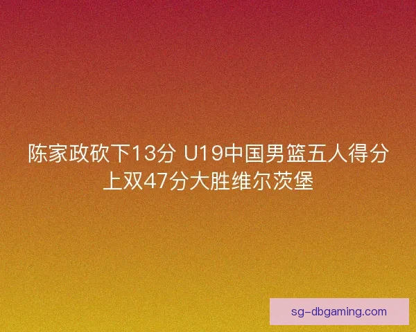 陈家政砍下13分 U19中国男篮五人得分上双47分大胜维尔茨堡