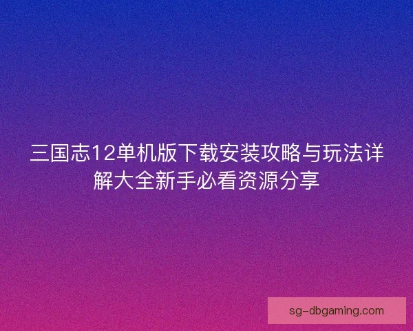三国志12单机版下载安装攻略与玩法详解大全新手必看资源分享