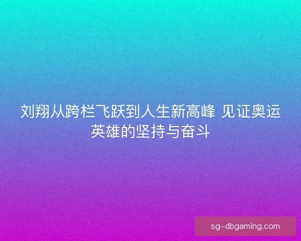 刘翔从跨栏飞跃到人生新高峰 见证奥运英雄的坚持与奋斗