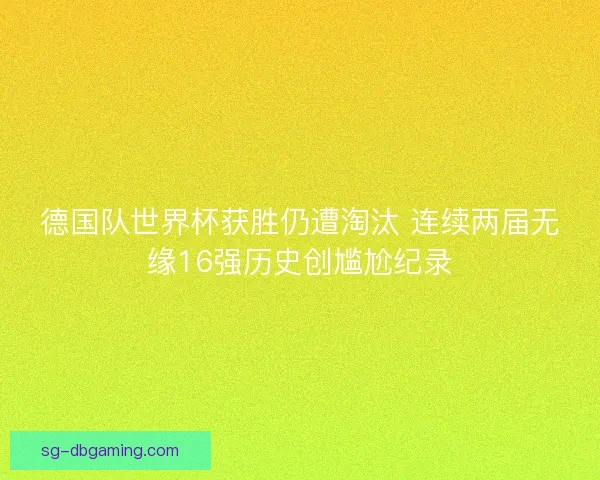 德国队世界杯获胜仍遭淘汰 连续两届无缘16强历史创尴尬纪录