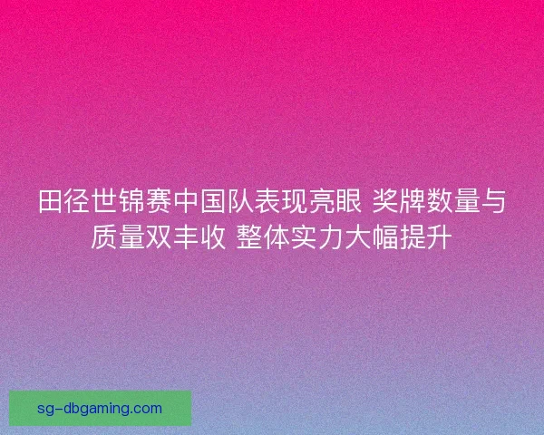 田径世锦赛中国队表现亮眼 奖牌数量与质量双丰收 整体实力大幅提升