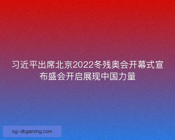 习近平出席北京2022冬残奥会开幕式宣布盛会开启展现中国力量