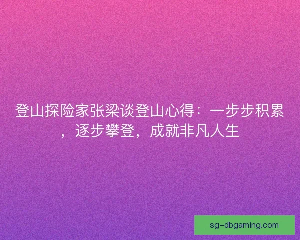 登山探险家张梁谈登山心得：一步步积累，逐步攀登，成就非凡人生