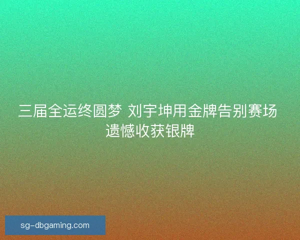 三届全运终圆梦 刘宇坤用金牌告别赛场 遗憾收获银牌 三届全运终圆梦 刘宇坤用金牌告别赛场 遗憾收获银牌
