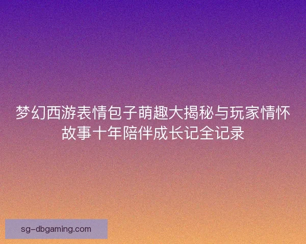 梦幻西游表情包子萌趣大揭秘与玩家情怀故事十年陪伴成长记全记录