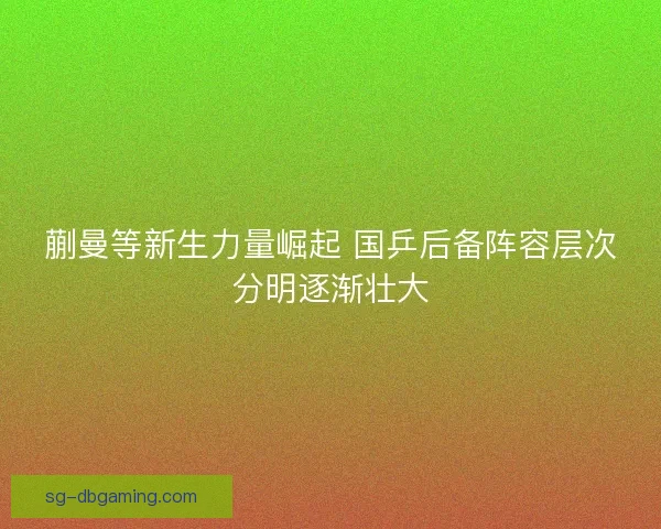 蒯曼等新生力量崛起 国乒后备阵容层次分明逐渐壮大