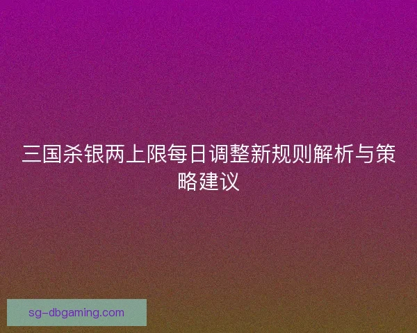 三国杀银两上限每日调整新规则解析与策略建议