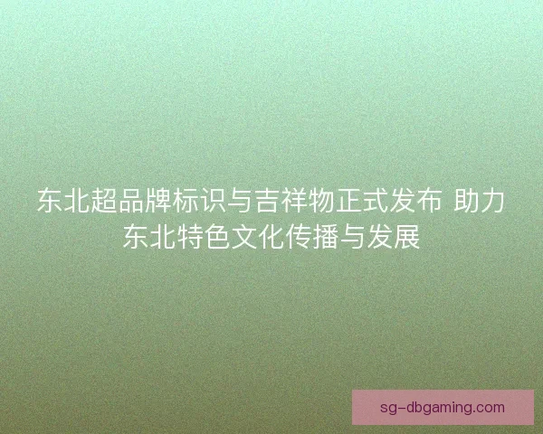 东北超品牌标识与吉祥物正式发布 助力东北特色文化传播与发展 东北超品牌标识与吉祥物正式发布 助力东北特色文化传播与发展