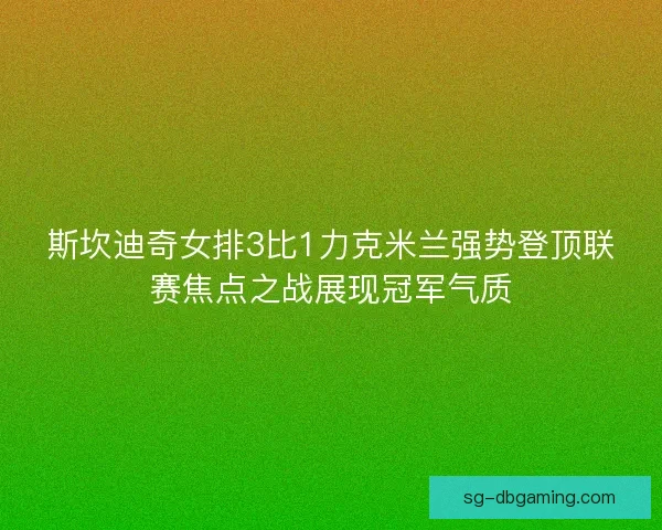 斯坎迪奇女排3比1力克米兰强势登顶联赛焦点之战展现冠军气质
