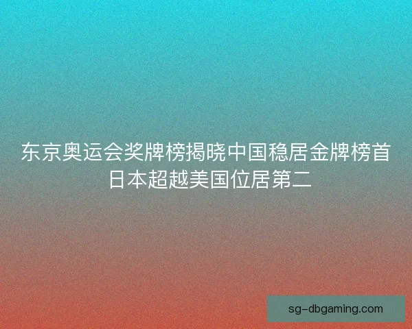 东京奥运会奖牌榜揭晓中国稳居金牌榜首 日本超越美国位居第二