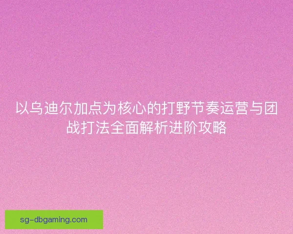 以乌迪尔加点为核心的打野节奏运营与团战打法全面解析进阶攻略